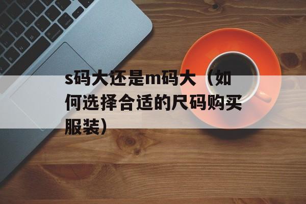 s码大还是m码大（如何选择合适的尺码购买服装）-第1张图片-
