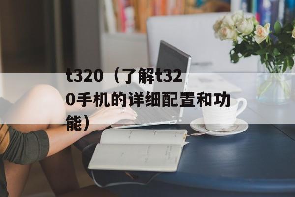 t320（了解t320手机的详细配置和功能）-第1张图片-