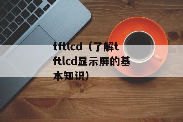 tftlcd（了解tftlcd显示屏的基本知识）-第1张图片-