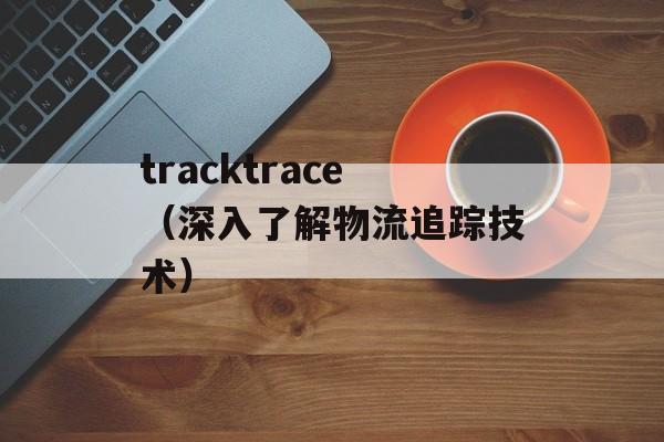 tracktrace（深入了解物流追踪技术）-第1张图片-