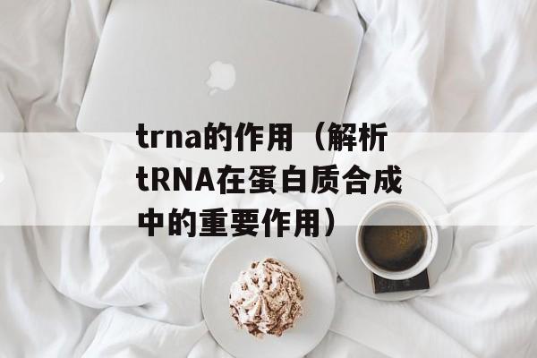 trna的作用（解析tRNA在蛋白质合成中的重要作用）-第1张图片-