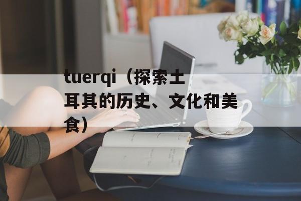 tuerqi（探索土耳其的历史、文化和美食）-第1张图片-