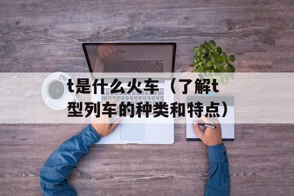 t是什么火车（了解t型列车的种类和特点）-第1张图片-
