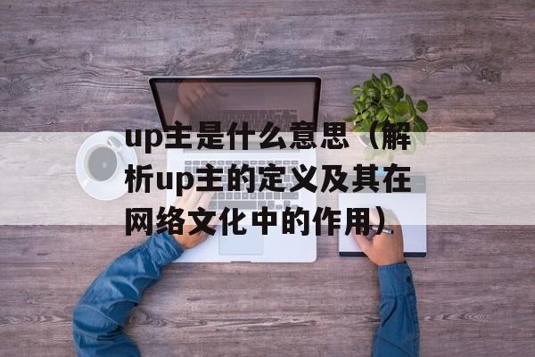 up主是什么意思（解析up主的定义及其在网络文化中的作用）-第1张图片-