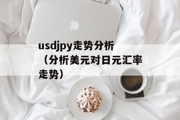 usdjpy走势分析（分析美元对日元汇率走势）-第1张图片-