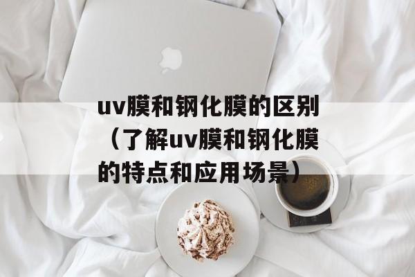 uv膜和钢化膜的区别（了解uv膜和钢化膜的特点和应用场景）-第1张图片-