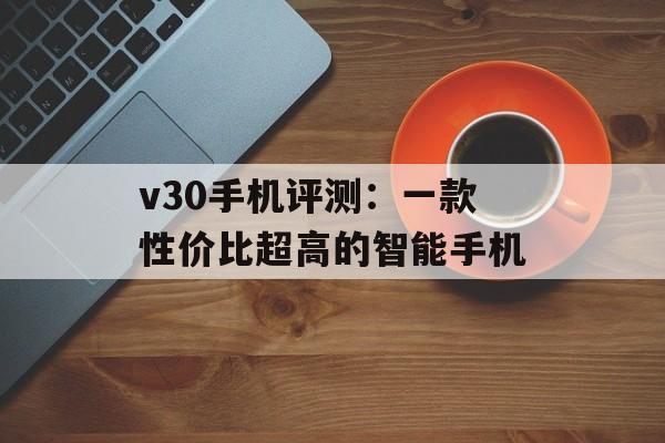v30手机评测：一款性价比超高的智能手机-第1张图片-
