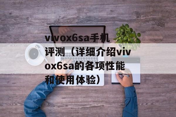 vivox6sa手机评测（详细介绍vivox6sa的各项性能和使用体验）-第1张图片-