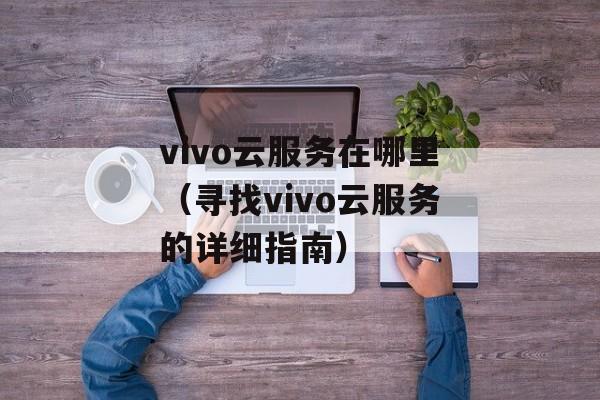 vivo云服务在哪里（寻找vivo云服务的详细指南）-第1张图片-