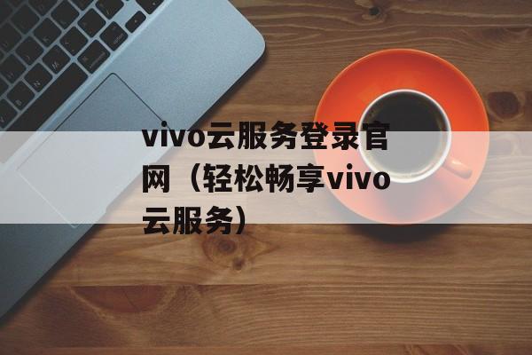 vivo云服务登录官网（轻松畅享vivo云服务）-第1张图片-