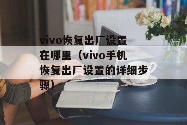 vivo恢复出厂设置在哪里（vivo手机恢复出厂设置的详细步骤）-第1张图片-