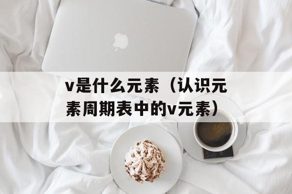 v是什么元素（认识元素周期表中的v元素）-第1张图片-