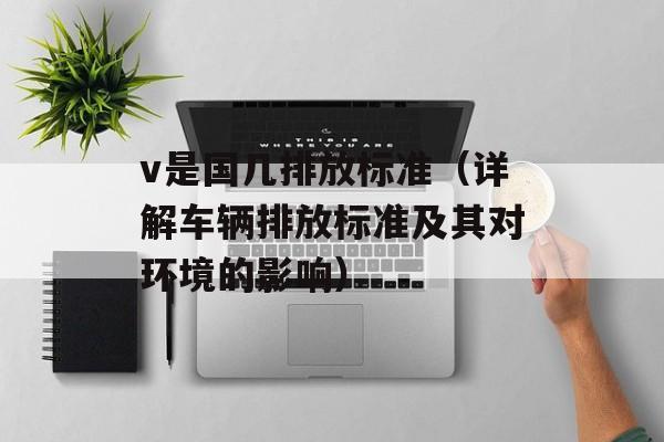 v是国几排放标准（详解车辆排放标准及其对环境的影响）-第1张图片-