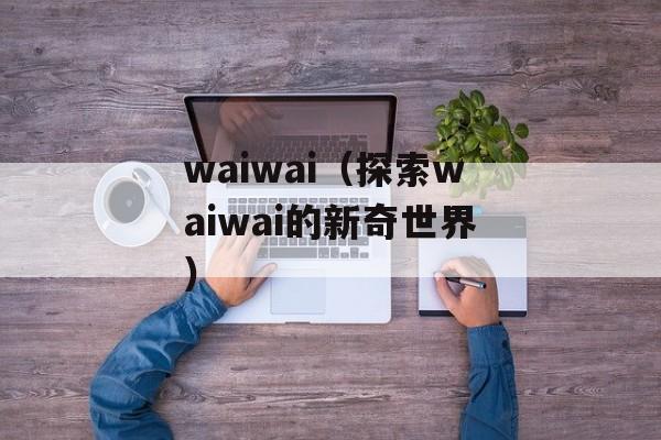 waiwai（探索waiwai的新奇世界）-第1张图片-