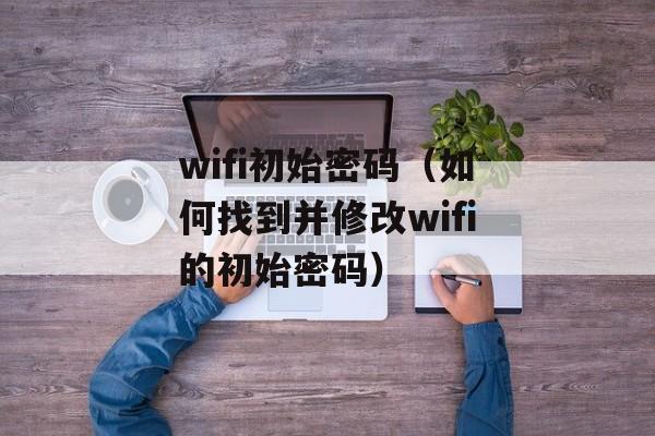 wifi初始密码（如何找到并修改wifi的初始密码）-第1张图片-