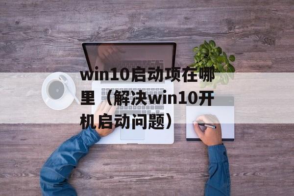 win10启动项在哪里（解决win10开机启动问题）-第1张图片-