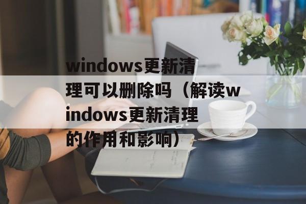 windows更新清理可以删除吗（解读windows更新清理的作用和影响）-第1张图片-