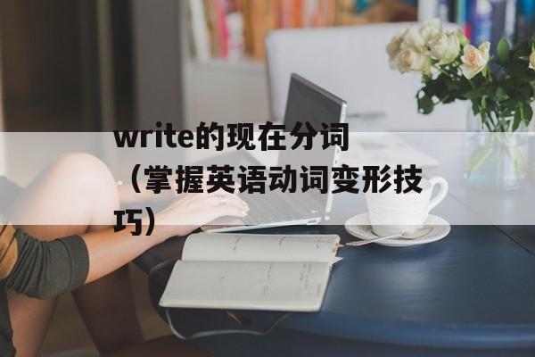 write的现在分词（掌握英语动词变形技巧）-第1张图片-