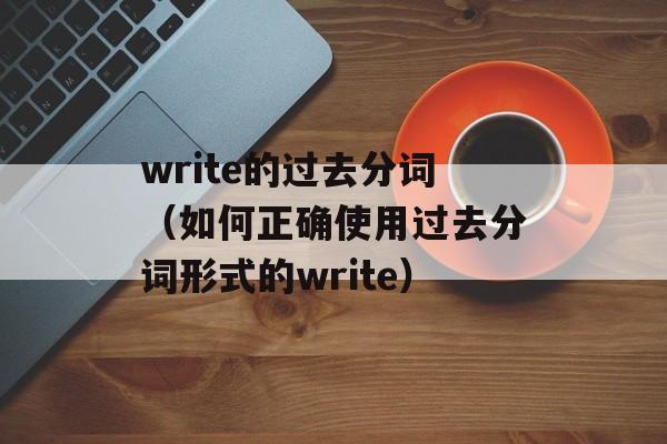 write的过去分词（如何正确使用过去分词形式的write）-第1张图片-
