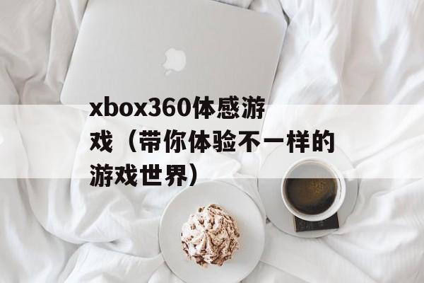 xbox360体感游戏（带你体验不一样的游戏世界）-第1张图片-
