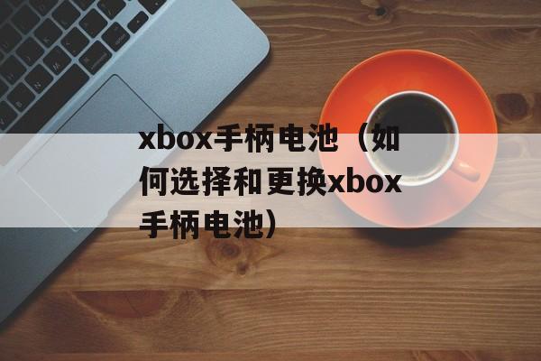 xbox手柄电池（如何选择和更换xbox手柄电池）-第1张图片-