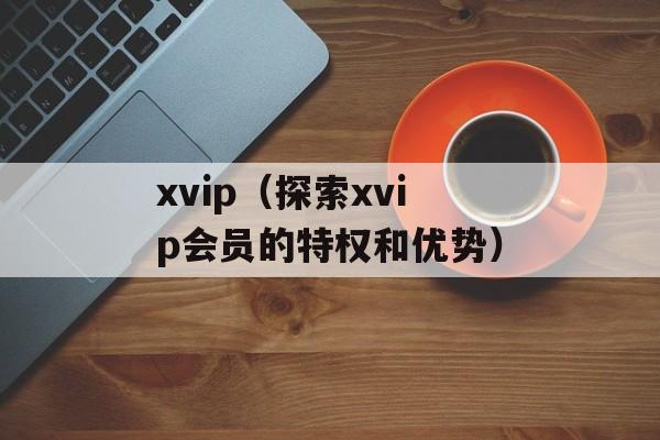 xvip（探索xvip会员的特权和优势）-第1张图片-