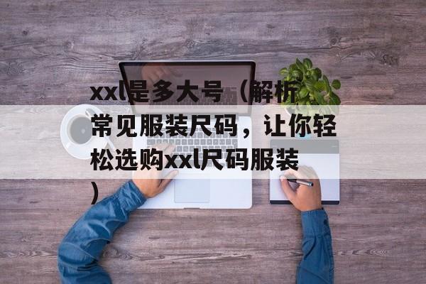 xxl是多大号（解析常见服装尺码，让你轻松选购xxl尺码服装）-第1张图片-