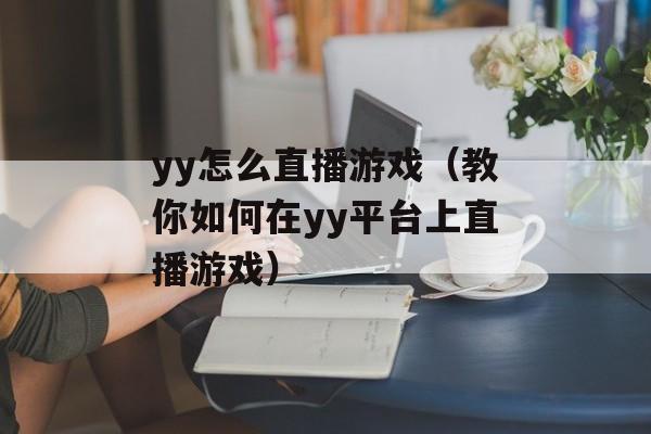 yy怎么直播游戏（教你如何在yy平台上直播游戏）-第1张图片-