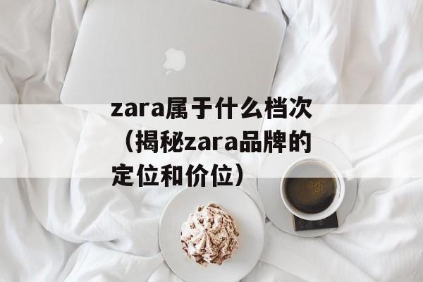 zara属于什么档次（揭秘zara品牌的定位和价位）-第1张图片-