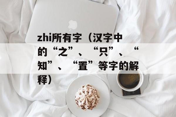 zhi所有字（汉字中的“之”、“只”、“知”、“置”等字的解释）-第1张图片-