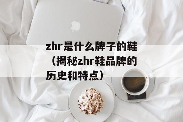 zhr是什么牌子的鞋（揭秘zhr鞋品牌的历史和特点）-第1张图片-