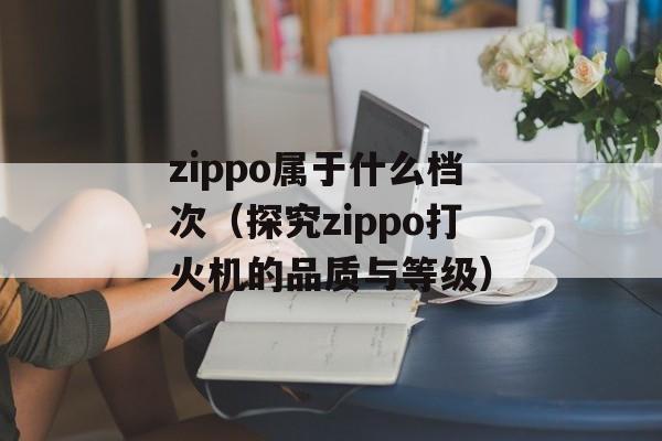 zippo属于什么档次（探究zippo打火机的品质与等级）-第1张图片-