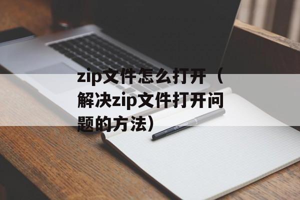 zip文件怎么打开（解决zip文件打开问题的方法）-第1张图片-