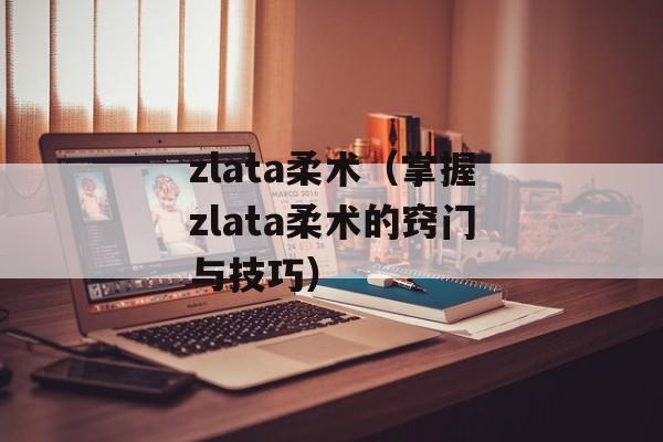 zlata柔术（掌握zlata柔术的窍门与技巧）-第1张图片-