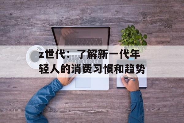 z世代：了解新一代年轻人的消费习惯和趋势-第1张图片-