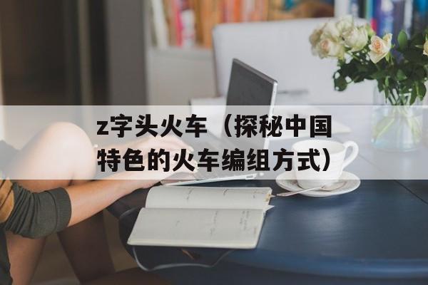z字头火车（探秘中国特色的火车编组方式）-第1张图片-