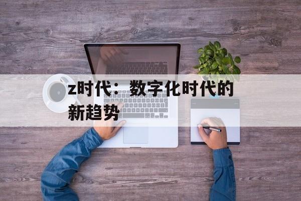 z时代：数字化时代的新趋势-第1张图片-