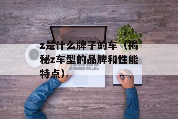 z是什么牌子的车（揭秘z车型的品牌和性能特点）-第1张图片-