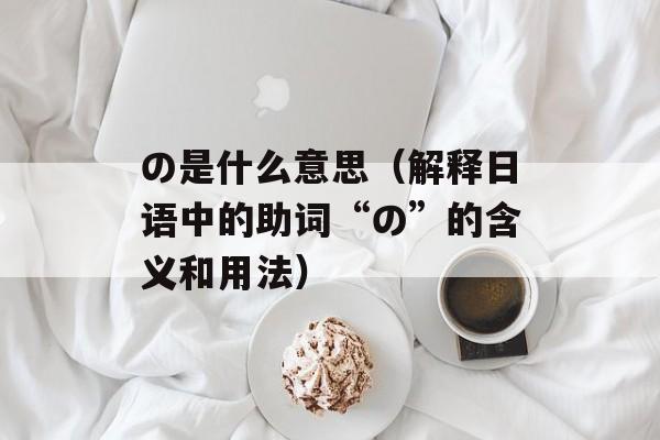 の是什么意思（解释日语中的助词“の”的含义和用法）-第1张图片-