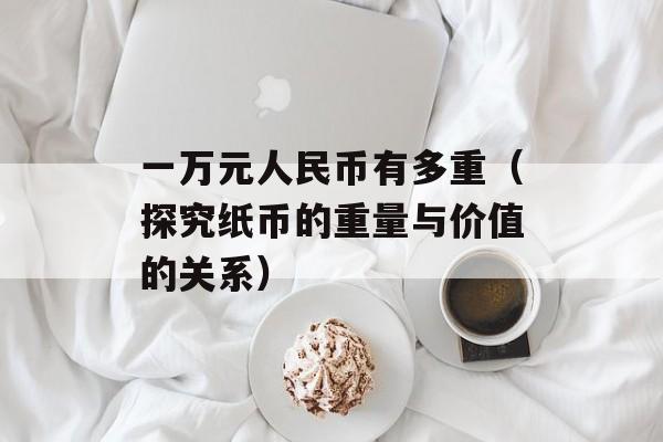 一万元人民币有多重（探究纸币的重量与价值的关系）-第1张图片-