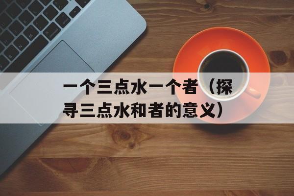 一个三点水一个者（探寻三点水和者的意义）-第1张图片-