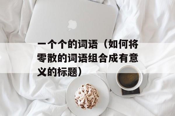 一个个的词语（如何将零散的词语组合成有意义的标题）-第1张图片-