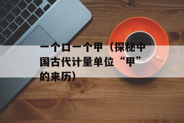 一个口一个甲（探秘中国古代计量单位“甲”的来历）-第1张图片-