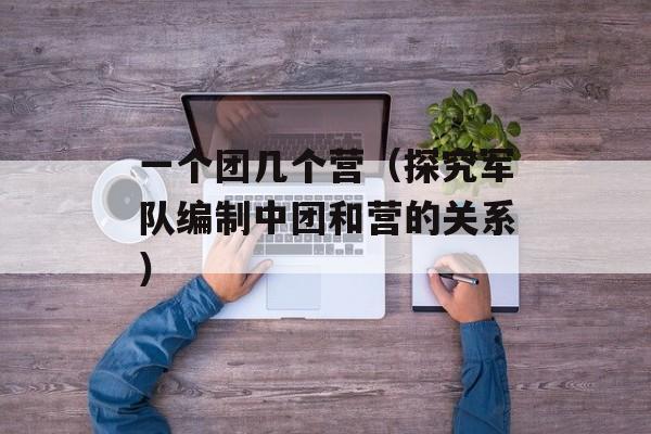 一个团几个营（探究军队编制中团和营的关系）-第1张图片-