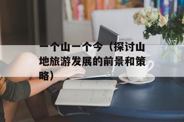 一个山一个今（探讨山地旅游发展的前景和策略）-第1张图片-