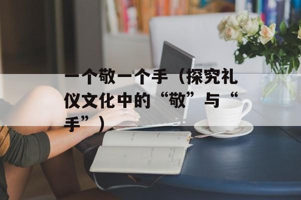 一个敬一个手（探究礼仪文化中的“敬”与“手”）-第1张图片-