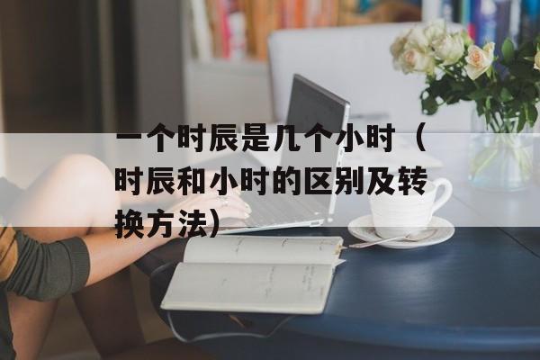 一个时辰是几个小时（时辰和小时的区别及转换方法）-第1张图片-