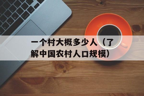 一个村大概多少人（了解中国农村人口规模）-第1张图片-