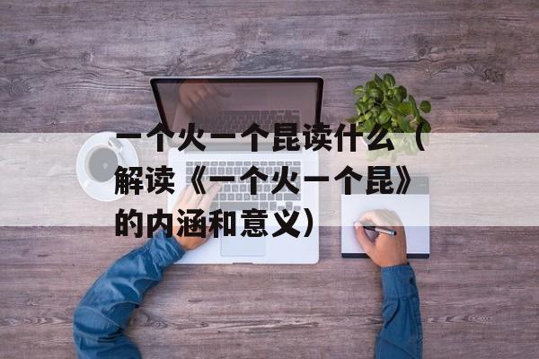 一个火一个昆读什么（解读《一个火一个昆》的内涵和意义）-第1张图片-