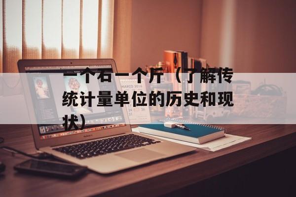 一个石一个斤（了解传统计量单位的历史和现状）-第1张图片-